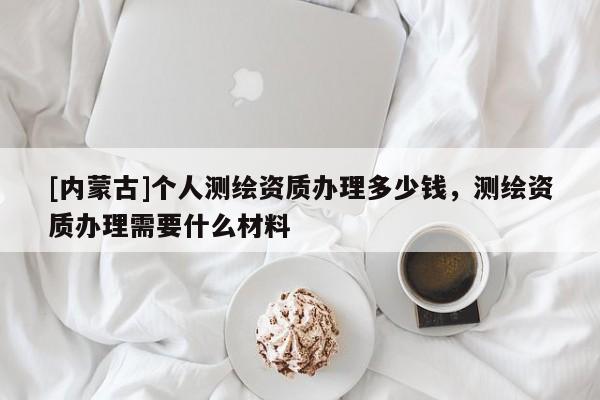 [內蒙古]個人測繪資質辦理多少錢，測繪資質辦理需要什么材料