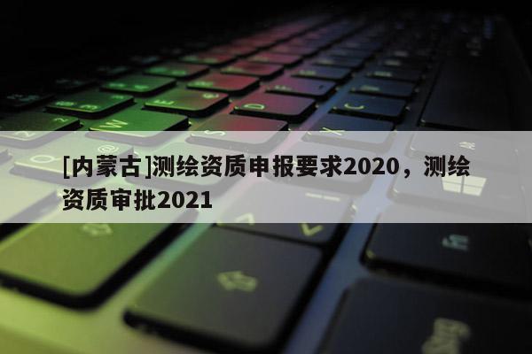 [內(nèi)蒙古]測(cè)繪資質(zhì)申報(bào)要求2020，測(cè)繪資質(zhì)審批2021