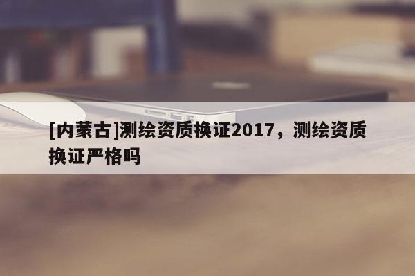 [內蒙古]測繪資質換證2017，測繪資質換證嚴格嗎