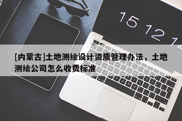 [內(nèi)蒙古]土地測(cè)繪設(shè)計(jì)資質(zhì)管理辦法，土地測(cè)繪公司怎么收費(fèi)標(biāo)準(zhǔn)