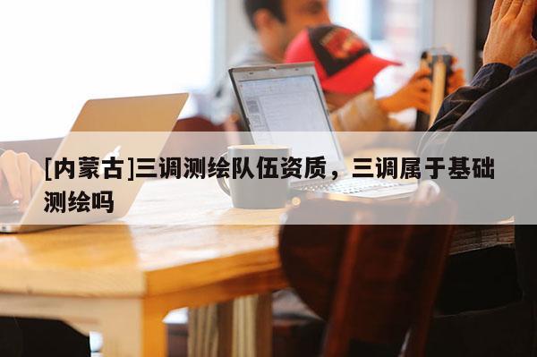 [內(nèi)蒙古]三調(diào)測(cè)繪隊(duì)伍資質(zhì)，三調(diào)屬于基礎(chǔ)測(cè)繪嗎