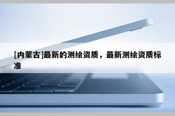 [內蒙古]最新的測繪資質，最新測繪資質標準