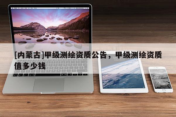 [內蒙古]甲級測繪資質公告，甲級測繪資質值多少錢