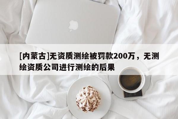 [內(nèi)蒙古]無資質(zhì)測(cè)繪被罰款200萬，無測(cè)繪資質(zhì)公司進(jìn)行測(cè)繪的后果