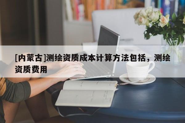 [內蒙古]測繪資質成本計算方法包括，測繪資質費用