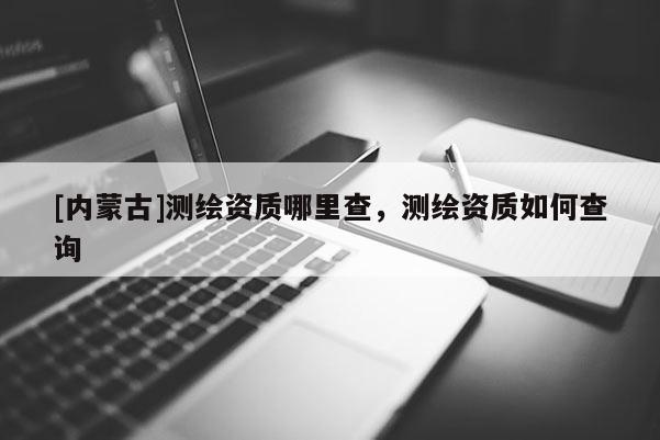 [內(nèi)蒙古]測繪資質(zhì)哪里查，測繪資質(zhì)如何查詢