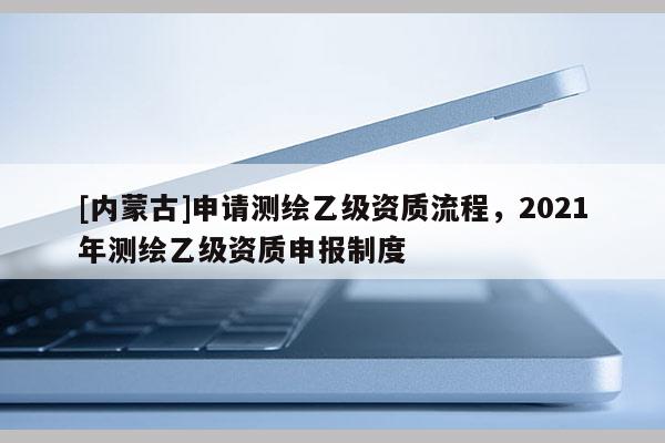 [內(nèi)蒙古]申請測繪乙級資質(zhì)流程，2021年測繪乙級資質(zhì)申報制度