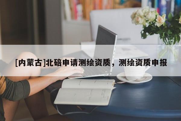 [內蒙古]北碚申請測繪資質，測繪資質申報