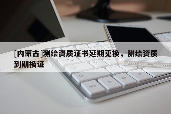 [內蒙古]測繪資質證書延期更換，測繪資質到期換證