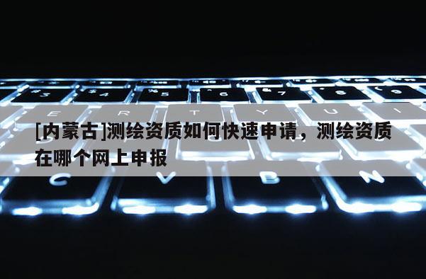 [內蒙古]測繪資質如何快速申請，測繪資質在哪個網上申報