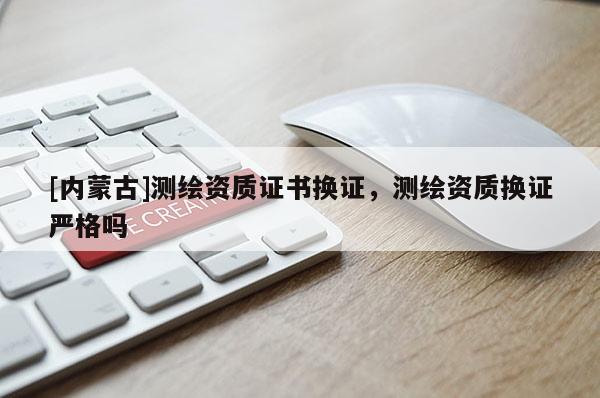 [內蒙古]測繪資質證書換證，測繪資質換證嚴格嗎