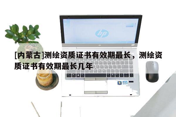 [內蒙古]測繪資質證書有效期最長，測繪資質證書有效期最長幾年