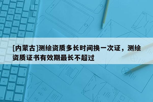 [內蒙古]測繪資質多長時間換一次證，測繪資質證書有效期最長不超過