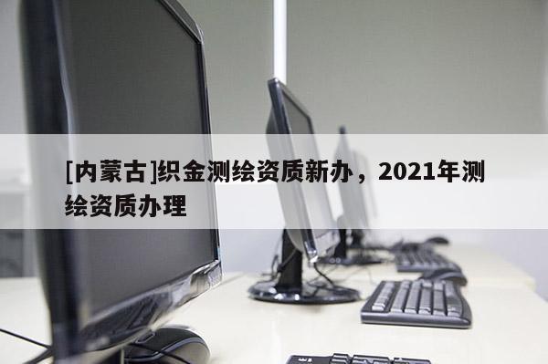 [內蒙古]織金測繪資質新辦，2021年測繪資質辦理