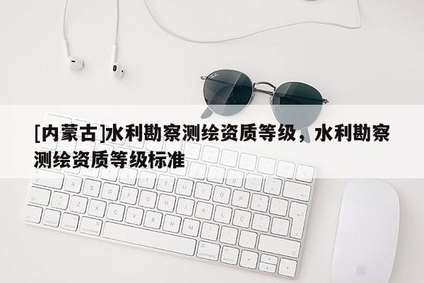 [內蒙古]水利勘察測繪資質等級，水利勘察測繪資質等級標準