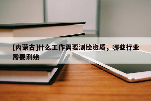 [內蒙古]什么工作需要測繪資質，哪些行業需要測繪