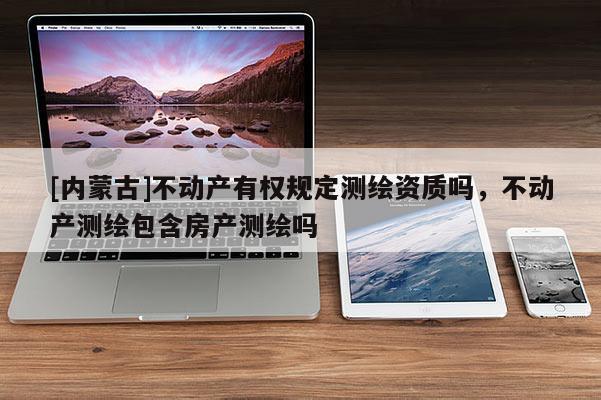 [內蒙古]不動產有權規定測繪資質嗎，不動產測繪包含房產測繪嗎
