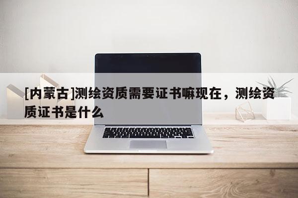 [內(nèi)蒙古]測繪資質(zhì)需要證書嘛現(xiàn)在，測繪資質(zhì)證書是什么