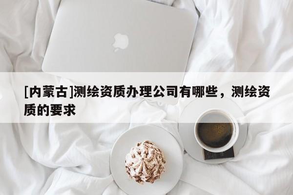 [內蒙古]測繪資質辦理公司有哪些，測繪資質的要求