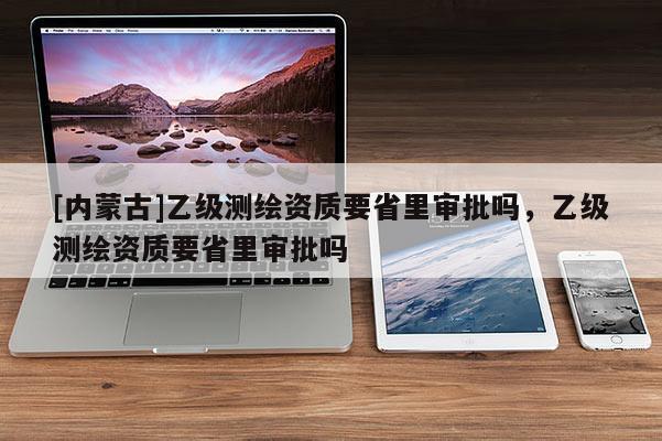 [內蒙古]乙級測繪資質要省里審批嗎，乙級測繪資質要省里審批嗎