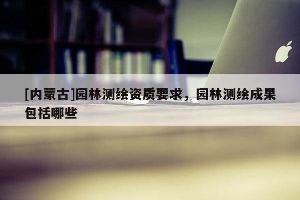 [內蒙古]園林測繪資質要求，園林測繪成果包括哪些