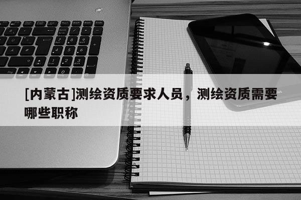 [內蒙古]測繪資質要求人員，測繪資質需要哪些職稱