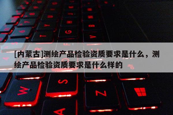 [內(nèi)蒙古]測(cè)繪產(chǎn)品檢驗(yàn)資質(zhì)要求是什么，測(cè)繪產(chǎn)品檢驗(yàn)資質(zhì)要求是什么樣的