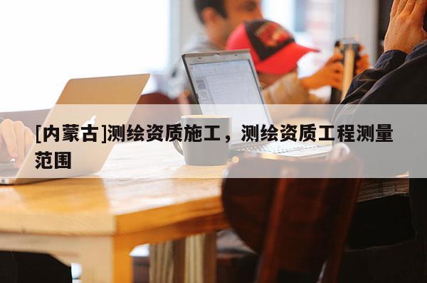 [內(nèi)蒙古]測繪資質(zhì)施工，測繪資質(zhì)工程測量范圍