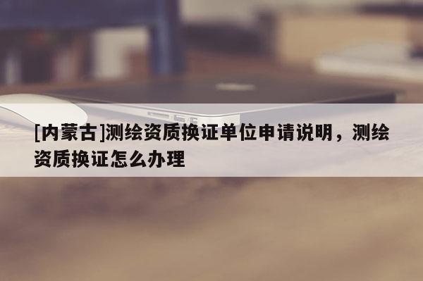 [內(nèi)蒙古]測繪資質(zhì)換證單位申請說明，測繪資質(zhì)換證怎么辦理