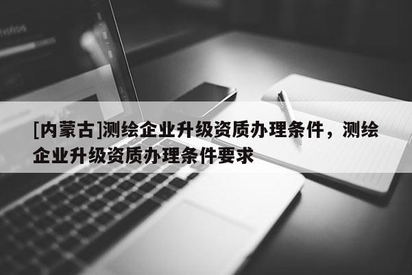 [內蒙古]測繪企業升級資質辦理條件，測繪企業升級資質辦理條件要求
