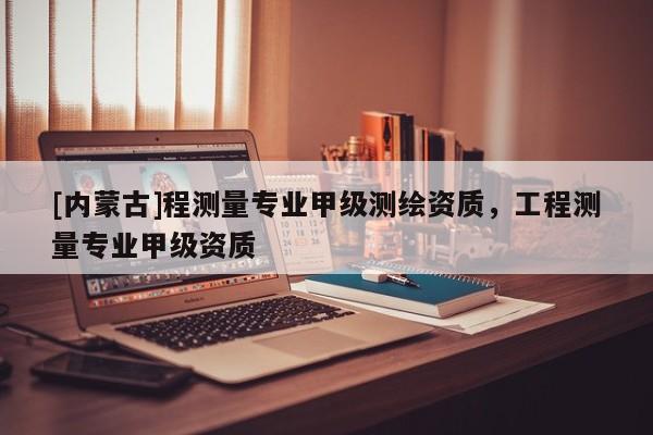 [內蒙古]程測量專業甲級測繪資質，工程測量專業甲級資質