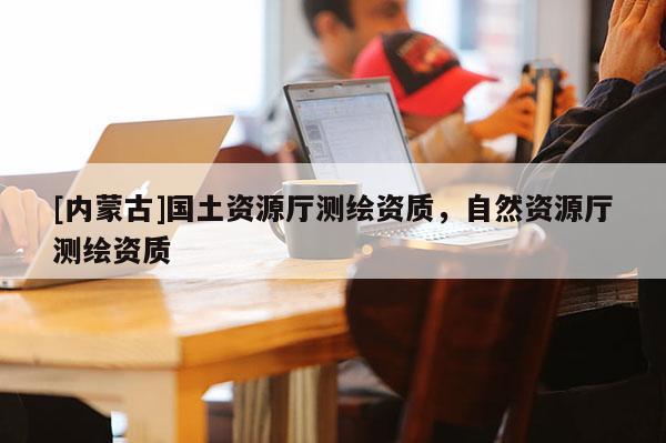 [內蒙古]國土資源廳測繪資質，自然資源廳測繪資質