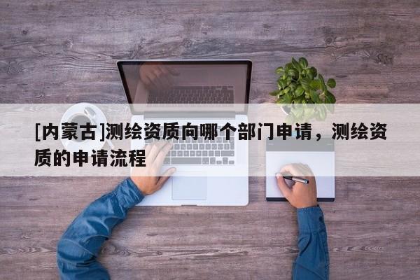 [內蒙古]測繪資質向哪個部門申請，測繪資質的申請流程