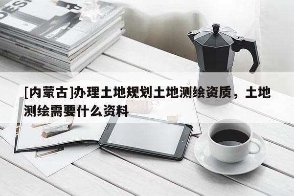 [內蒙古]辦理土地規劃土地測繪資質，土地測繪需要什么資料