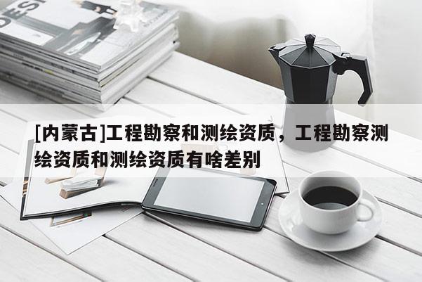 [內蒙古]工程勘察和測繪資質，工程勘察測繪資質和測繪資質有啥差別