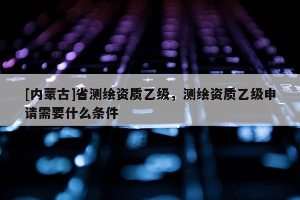 [內蒙古]省測繪資質乙級，測繪資質乙級申請需要什么條件