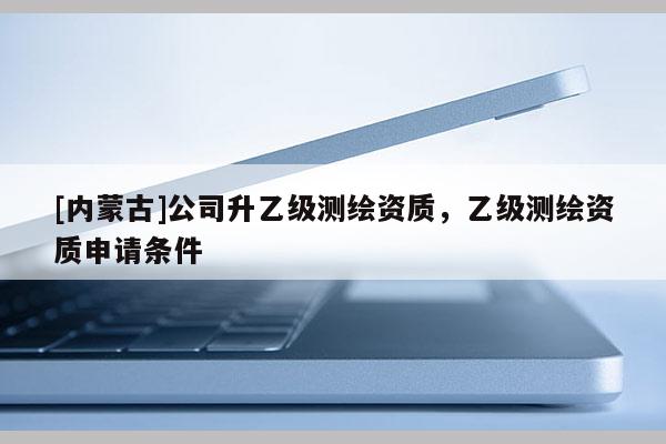 [內(nèi)蒙古]公司升乙級測繪資質(zhì)，乙級測繪資質(zhì)申請條件