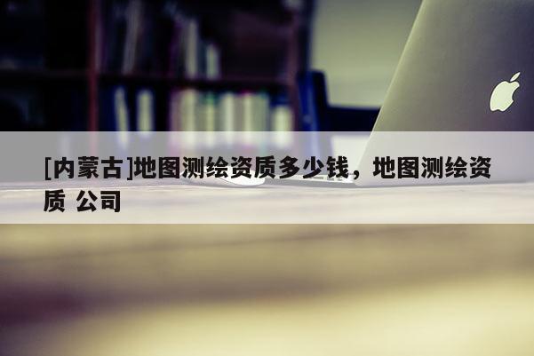 [內(nèi)蒙古]地圖測繪資質(zhì)多少錢，地圖測繪資質(zhì) 公司