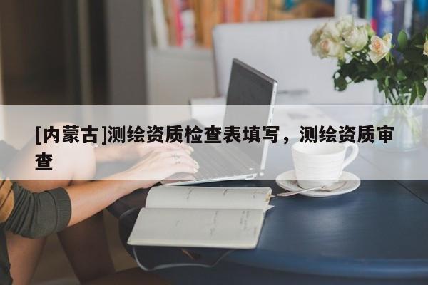 [內(nèi)蒙古]測繪資質(zhì)檢查表填寫，測繪資質(zhì)審查