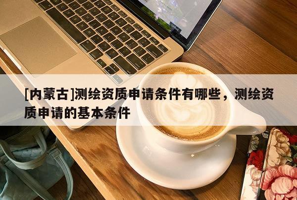 [內(nèi)蒙古]測繪資質(zhì)申請條件有哪些，測繪資質(zhì)申請的基本條件