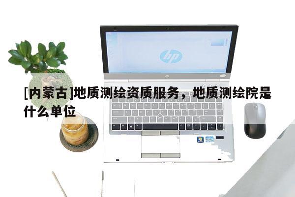 [內蒙古]地質測繪資質服務，地質測繪院是什么單位