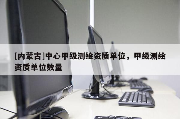 [內(nèi)蒙古]中心甲級測繪資質(zhì)單位，甲級測繪資質(zhì)單位數(shù)量