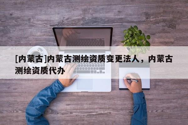 [內蒙古]內蒙古測繪資質變更法人，內蒙古測繪資質代辦