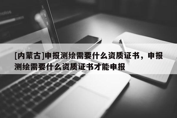 [內蒙古]申報測繪需要什么資質證書，申報測繪需要什么資質證書才能申報