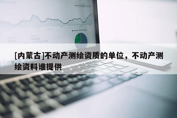 [內(nèi)蒙古]不動產(chǎn)測繪資質(zhì)的單位，不動產(chǎn)測繪資料誰提供