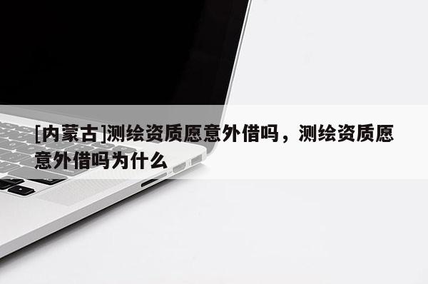 [內(nèi)蒙古]測繪資質(zhì)愿意外借嗎，測繪資質(zhì)愿意外借嗎為什么