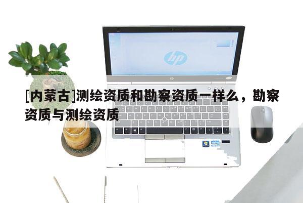 [內蒙古]測繪資質和勘察資質一樣么，勘察資質與測繪資質