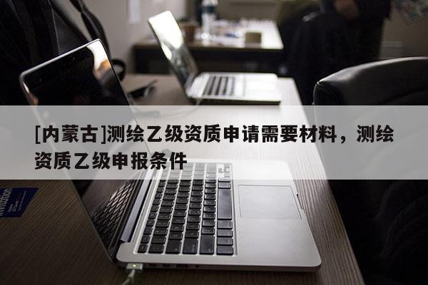 [內蒙古]測繪乙級資質申請需要材料，測繪資質乙級申報條件