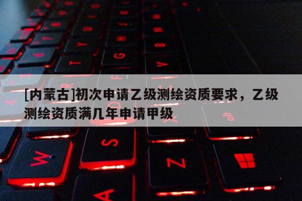 [內蒙古]初次申請乙級測繪資質要求，乙級測繪資質滿幾年申請甲級