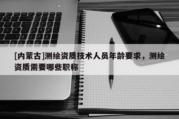 [內蒙古]測繪資質技術人員年齡要求，測繪資質需要哪些職稱